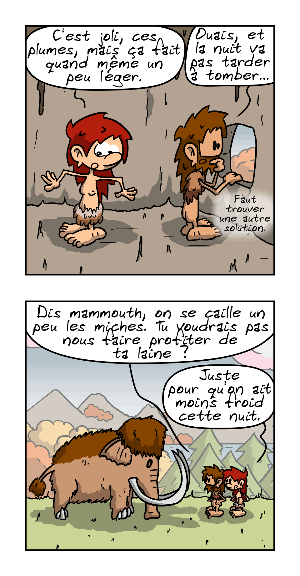 BD en 6 images.
IMAGE 1. Jean-Cro a partagé son costume de plume avec Magnon. Celle-ci remarque : « C'est joli, ces plumes, mais ça fait quand même un peu léger. » Jean-Cro : « Ouais, et la nuit va pas tarder à tomber… faut trouver une autre solution. »
IMAGE 2. Les deux vont retrouver le mammouth. Jean-Cro : « Dis mammouth, on se caille un peu les miches. Tu voudrais pas nous faire profiter de ta laine ? » Magnon : « Juste pour qu'on ait moins froid cette nuit. »