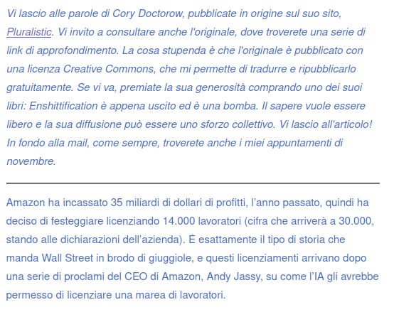 Vi lascio alle parole di Cory Doctorow, pubblicate in origine sul suo sito, Pluralistic. Vi invito a consultare anche l'originale, dove troverete una serie di link di approfondimento. La cosa stupenda è che l'originale è pubblicato con una licenza Creative Commons, che mi permette di tradurre e ripubblicarlo gratuitamente. Se vi va, premiate la sua generosità comprando uno dei suoi libri: Enshittification è appena uscito ed è una bomba. Il sapere vuole essere libero e la sua diffusione può essere uno sforzo collettivo. Vi lascio all'articolo! In fondo alla mail, come sempre, troverete anche i miei appuntamenti di novembre.
Amazon ha incassato 35 miliardi di dollari di profitti, l’anno passato, quindi ha deciso di festeggiare licenziando 14.000 lavoratori (cifra che arriverà a 30.000, stando alle dichiarazioni dell’azienda). È esattamente il tipo di storia che manda Wall Street in brodo di giuggiole, e questi licenziamenti arrivano dopo una serie di proclami del CEO di Amazon, Andy Jassy, su come l’IA gli avrebbe permesso di licenziare una marea di lavoratori.