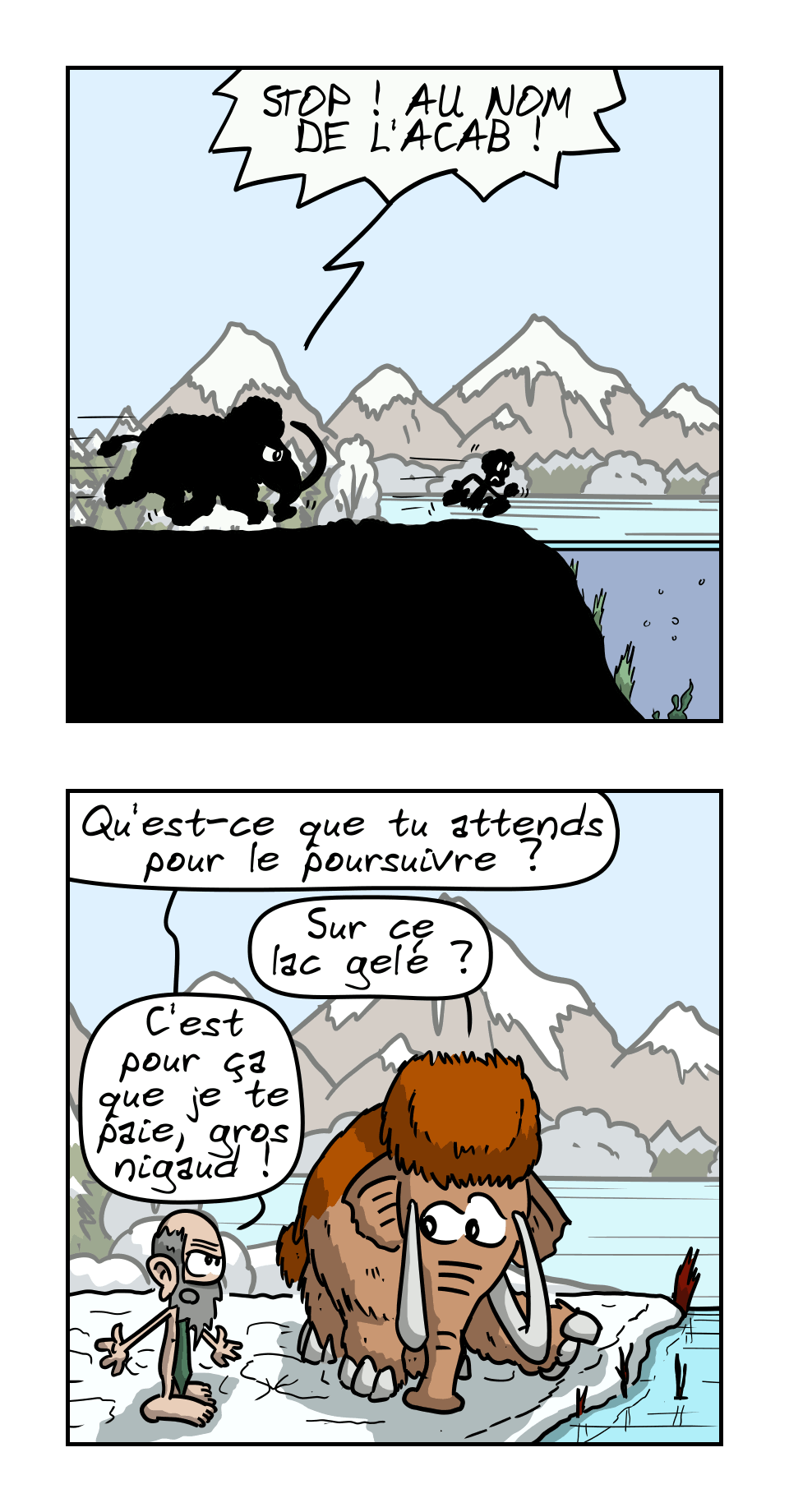 IMAGE 3. Le Mammouth poursuit Néandertalo qui court sur un lac gelé : « STOP !  AU NOM DE L'ACAB ! »

IMAGE 4. Le proprio invective le mammouth : « Qu'est-ce que tu attends pour le poursuivre ? » Mammouth : « Sur ce lac gelé ? » Le proprio : « C'est pour ça que je te paie, gros nigaud ! »
