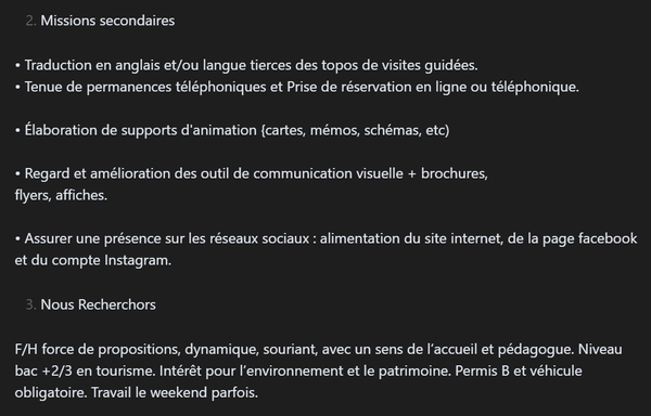 2. Missions secondaires

• Traduction en anglais et/ou langue tierces des topos de visites guidées.
• Tenue de permanences téléphoniques et Prise de réservation en ligne ou téléphonique.

• Élaboration de supports d'animation {cartes, mémos, schémas, etc)

• Regard et amélioration des outil de communication visuelle + brochures,
flyers, affiches.

• Assurer une présence sur les réseaux sociaux : alimentation du site internet, de la page facebook et du compte Instagram.

3. Nous Recherchors

F/H…