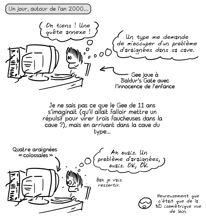 Un jour, autour de l'an 2000… Gee, gamin, tout content, derrière son ordinateur, pense : « Oh tiens, une quête annexe ! Un type me demande de m'occuper d'un problème d'araignées dans sa cave. » Une flèche indique que Gee, joue à Baldur's Gate avec l'innocence de l'enfance.

Je ne sais pas ce que le Gee de 11 ans s'imaginait (qu'il allait falloir mettre un répulsif pour virer trois faucheuses dans la cave ?), mais en arrivant dans la cave du type…

Même image, mais Gee est stupéfait et transpire : « Ah ouais. Un problème d'araignées, ouais. OK, OK. Bah je vais ressortir. » Une flèche indique que sur l'écran, y'a 4 araignées « colossales ». Le smiley dit : « Heureusement que c'était que de la 3D isométrique vue de loin. »