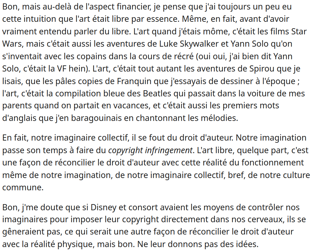 Bon, mais au-delà de l'aspect financier, je pense que j'ai toujours un peu eu cette intuition que l'art était libre par essence. Même, en fait, avant d'avoir vraiment entendu parler du libre. L'art quand j'étais môme, c'était les films Star Wars, mais c'était aussi les aventures de Luke Skywalker et Yann Solo qu'on s'inventait avec les copains dans la cours de récré (oui oui, j'ai bien dit Yann Solo, c'était la VF hein). L'art, c'était tout autant les aventures de Spirou que je lisais, que les pâles copies de Franquin que j'essayais de dessiner à l'époque ; l'art, c'était la compilation bleue des Beatles qui passait dans la voiture de mes parents quand on partait en vacances, et c'était aussi les premiers mots d'anglais que j'en baragouinais en chantonnant les mélodies.

En fait, notre imaginaire collectif, il se fout du droit d'auteur. Notre imagination passe son temps à faire du copyright infringement. L'art libre, quelque part, c'est une façon de réconcilier le droit d'auteur avec cette réalité du fonctionnement même de notre imagination, de notre imaginaire collectif, bref, de notre culture commune.

Bon, j'me doute que si Disney et consort avaient les moyens de contrôler nos imaginaires pour imposer leur copyright directement dans nos cerveaux, ils se gêneraient pas, ce qui serait une autre façon de réconcilier le droit d'auteur avec la réalité physique, mais bon. Ne leur donnons pas des idées.
