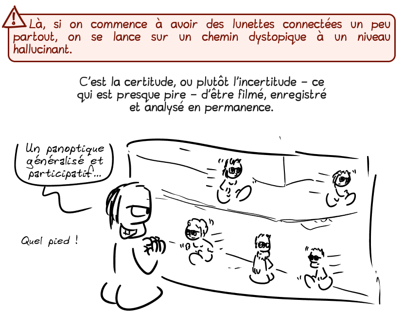 Là, si on commence à avoir des lunettes connectées un peu partout, on se lance sur un chemin dystopique à un niveau hallucinant.

C'est la certitude, ou plutôt l'incertitude – ce qui est presque pire – d'être filmé, enregistré et analysé en permanence.

Un type en cravate regarde une foule avec plein de lunettes et pense : « Un panoptique généralisé et participatif… quel pied ! »