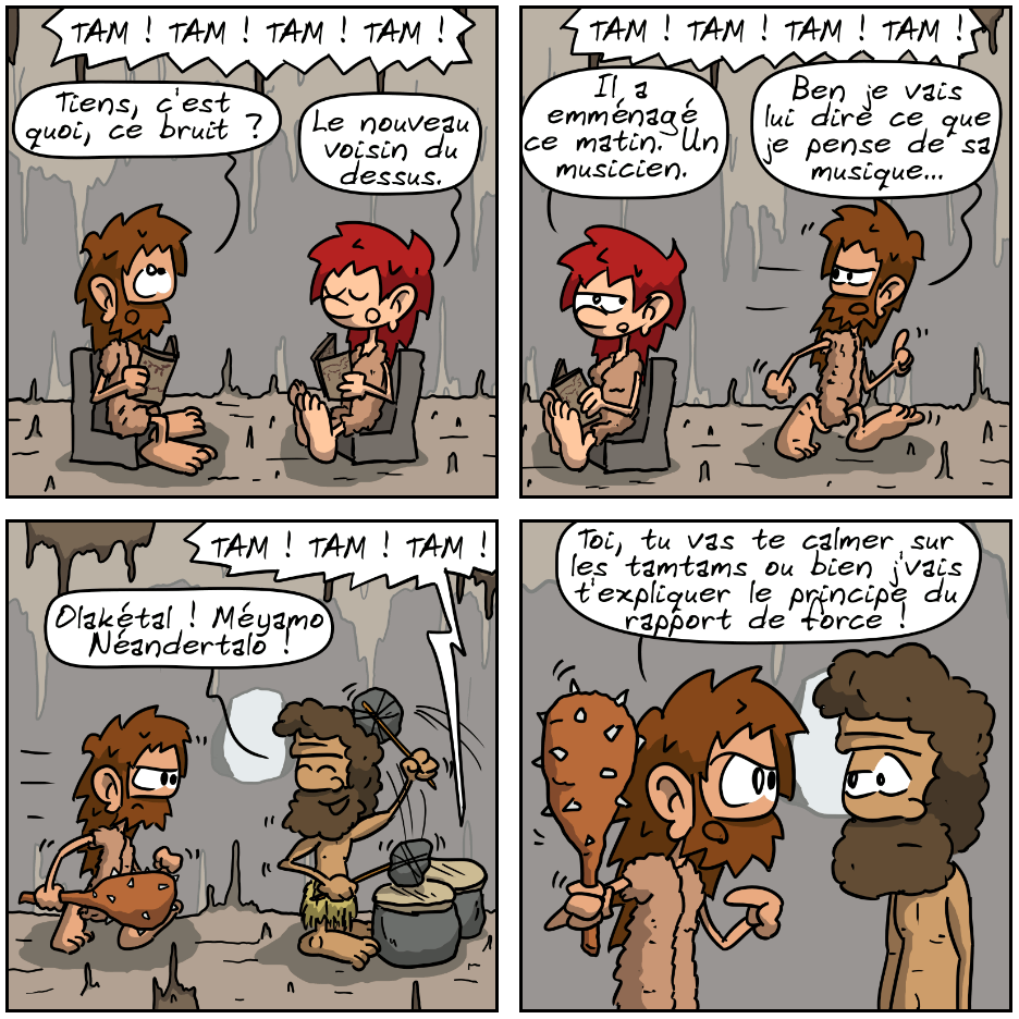 IMAGE 1. Magnon et Jean-Cro lisent le journal dans le salon, on entend « TAM !  TAM ! TAM ! TAM ! » au-dessus. Jean-Cro : « Tiens, c'est quoi, ce bruit ? » Magnon : « Le nouveau voisin du dessus. »

IMAGE 2. Jean-Cro : « De kouwa ? » Magnon : « Il a emménagé ce matin. Un musicien. » Jean-Cro part en disant : « Ben je vais lui dire ce que je pense de sa musique… » Le bruit continue.

IMAGE 3. Jean-Cro arrive chez le voisin, énervé, une massue à la main. Un homme de Néandertal est en train de jouer du tam-tam et l'accueille en souriant et en disant : « Olakétal ! Méyamo Néandertalo ! »

IMAGE 4. Jean-Cro lui montre sa massue d'un air mauvais et le menace : « Toi, tu vas te calmer sur les tamtams ou bien j'vais t'expliquer le principe du rapport de force ! » L'homme n'a pas l'air impressionné.
