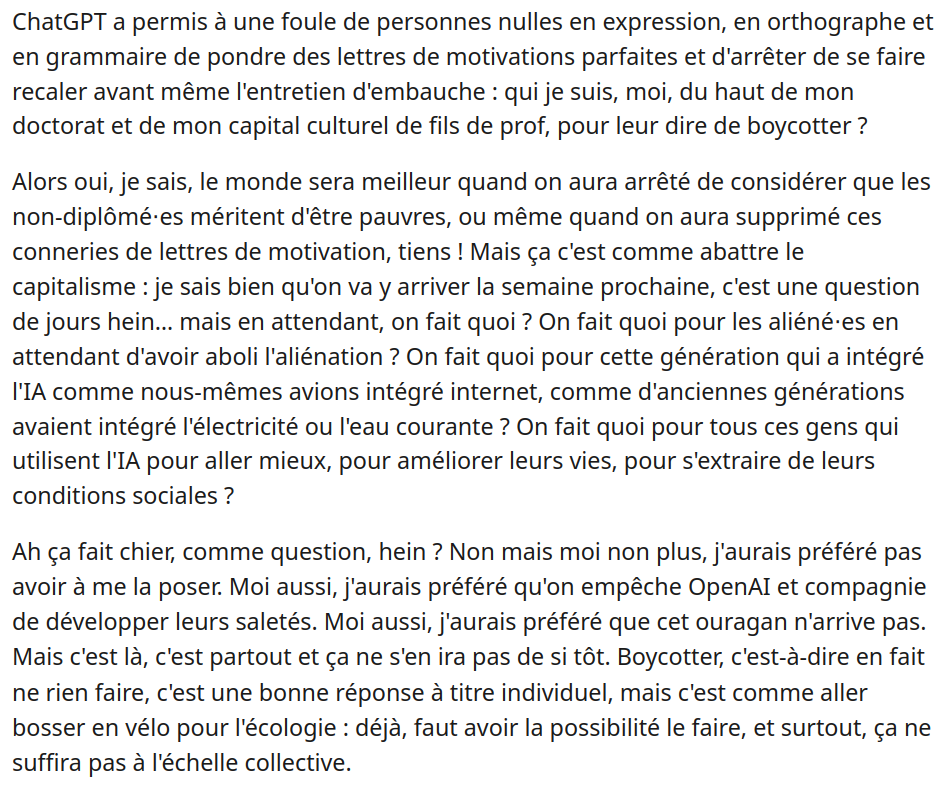 ChatGPT a permis à une foule de personnes nulles en expression, en orthographe et en grammaire de pondre des lettres de motivations parfaites et d'arrêter de se faire recaler avant même l'entretien d'embauche : qui je suis, moi, du haut de mon doctorat et de mon capital culturel de fils de prof, pour leur dire de boycotter ?

Alors oui, je sais, le monde sera meilleur quand on aura arrêté de considérer que les non-diplômé⋅es méritent d'être pauvres, ou même quand on aura supprimé ces conneries de lettres de motivation, tiens ! Mais ça c'est comme abattre le capitalisme : je sais bien qu'on va y arriver la semaine prochaine, c'est une question de jours hein… mais en attendant, on fait quoi ? On fait quoi pour les aliéné⋅es en attendant d'avoir aboli l'aliénation ? On fait quoi pour cette génération qui a intégré l'IA comme nous-mêmes avions intégré internet, comme d'anciennes générations avaient intégré l'électricité ou l'eau courante ? On fait quoi pour tous ces gens qui utilisent l'IA pour aller mieux, pour améliorer leurs vies, pour s'extraire de leurs conditions sociales ?

Ah ça fait chier, comme question, hein ? Non mais moi non plus, j'aurais préféré pas avoir à me la poser. Moi aussi, j'aurais préféré qu'on empêche OpenAI et compagnie de développer leurs saletés. Moi aussi, j'aurais préféré que cet ouragan n'arrive pas. Mais c'est là, c'est partout et ça ne s'en ira pas de si tôt. (...)