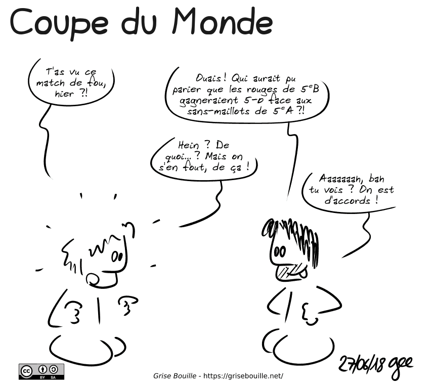 Coupe du Monde

Un mec lambda demande à Gee : « T'as vu ce match de fou, hier ?! » Gee répond, enthousiaste : « Ouais ! Qui aurait pu parier que les rouges de 5e B gagneraient 5-0 face aux sans-maillots de 5e A ? » L'autre, surpris : « Hein ? De quoi… ? Mais on s'en fout, de ça ! » Gee : « Aaaaaaah, bah tu vois ? On est d'accords ! » Note : BD sous licence CC BY SA (grisebouille.net), dessinée le 27 juin 2018 par Gee.