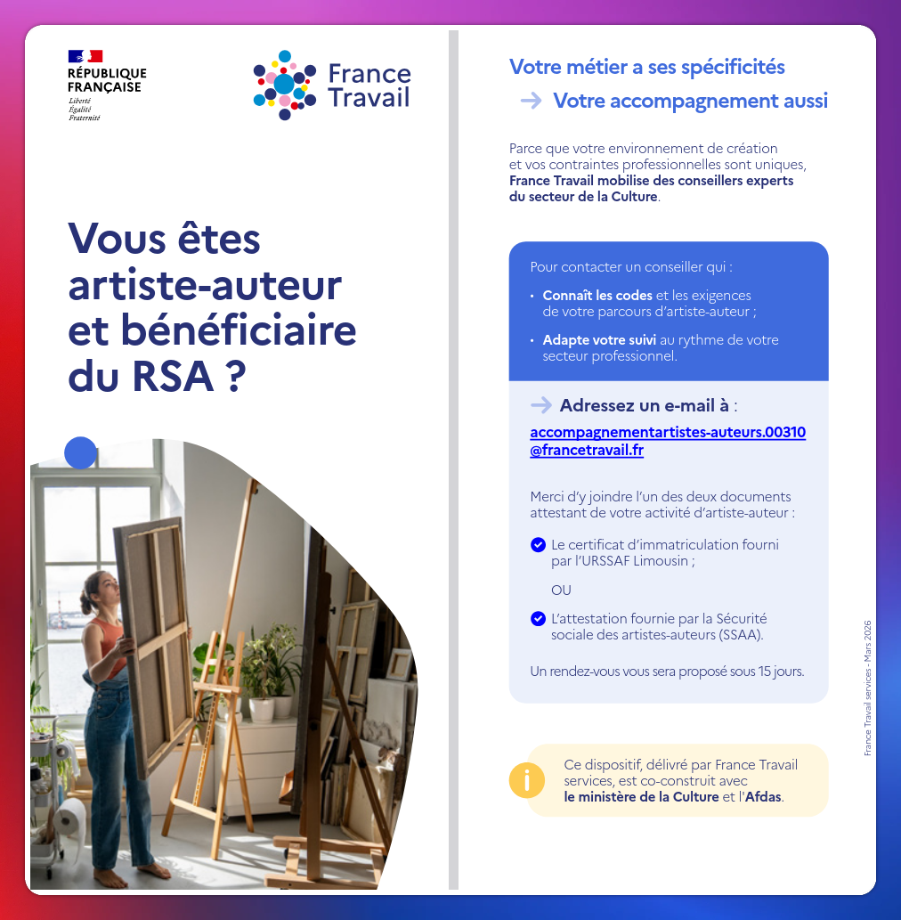 Tract France Travail

Vous êtes artiste-auteur et bénéficiaire du RSA ?

Votre métier a ses spécificités
➡️ Votre accompagnement aussi

Parce que votre environnement de création et vos contraintes professionnelles sont uniques, France Travail mobilise des conseillers experts du secteur de la Culture.

➡️ Connaît les codes et les exigences de votre parcours d’artiste-auteur ;
➡️ Adapte votre suivi au rythme de votre secteur professionnel

Adressez un e-mail à

accompagnementartistes-auteurs.00310@francetravail.fr

Merci d'y joindre l'un des deux documentsattestant de votre activité d'artiste-auteur :

➡️ Le certificat d'immatriculation fourni par l'URSSAF Limousin ;

ou

➡️ l'attestation fournie par la Sécurité sociale des artistes-auteurs (SSAA).

Un rendez-vous vous sera proposé sous 15 jours.



Ce dispositif, délivré par France Travail services, est co-construit avec le ministère de la Culture et l'Afdas