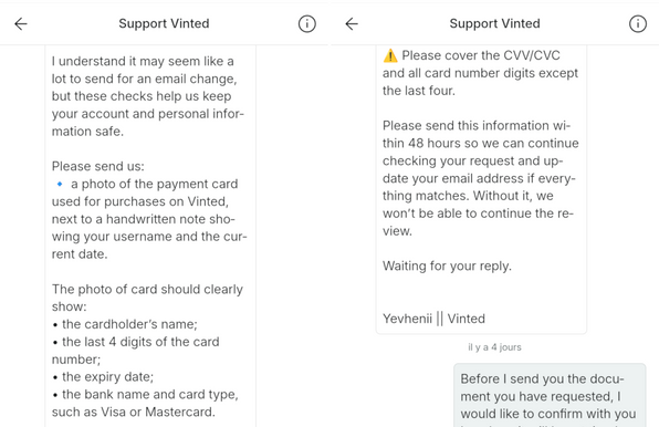 Support Vinted: I understand it may seem like a
lot to send for an email change,
but these checks help us keep
your account and personal infor-
mation safe.

Please send us:

• a photo of the payment card
used for purchases on Vinted,
next to a handwritten note sho-
wing your username and the cur-
rent date.

The photo of card should clearly
show:

• the cardholder's name;

• the last 4 digits of the card
number;

• the expiry date;

• the bank name and card type,
such as Visa or Mastercard.

⚠…