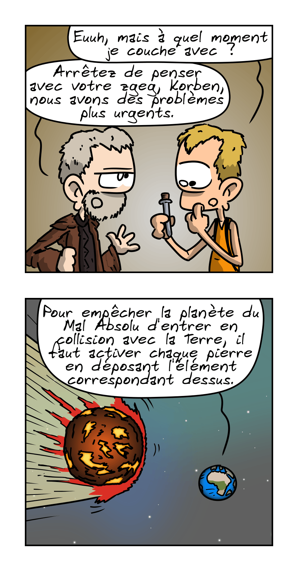 IMAGE 3. Korben regarde le flacon d'un air dubitatif en demandant : « Euuh, mais à quel moment je couche avec ? » Le prêtre, blasé : « Arrêtez de penser avec votre zgeg, Korben, nous avons des problèmes plus urgent. »

IMAGE 4. Vu sur la Terre depuis l'espace, avec une grosse planète de feu à côté. On entend le prêtre dire : « Pour empêcher la planète du Mal Absolu d'entrer en collision avec la Terre, il faut activer chaque pierre en déposant l'élément correspondant dessus. »